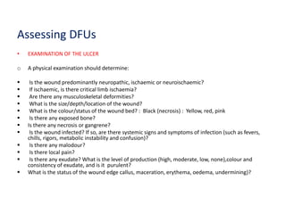Assessing DFUs
• EXAMINATION OF THE ULCER
o A physical examination should determine:
 Is the wound predominantly neuropathic, ischaemic or neuroischaemic?
 If ischaemic, is there critical limb ischaemia?
 Are there any musculoskeletal deformities?
 What is the size/depth/location of the wound?
 What is the colour/status of the wound bed? : Black (necrosis) : Yellow, red, pink
 Is there any exposed bone?
 Is there any necrosis or gangrene?
 Is the wound infected? If so, are there systemic signs and symptoms of infection (such as fevers,
chills, rigors, metabolic instability and confusion)?
 Is there any malodour?
 Is there local pain?
 Is there any exudate? What is the level of production (high, moderate, low, none),colour and
consistency of exudate, and is it purulent?
 What is the status of the wound edge callus, maceration, erythema, oedema, undermining)?
 