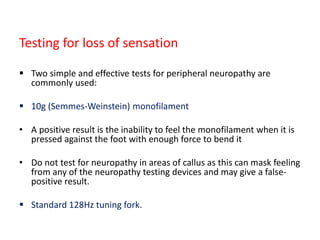 Testing for loss of sensation
 Two simple and effective tests for peripheral neuropathy are
commonly used:
 10g (Semmes-Weinstein) monofilament
• A positive result is the inability to feel the monofilament when it is
pressed against the foot with enough force to bend it
• Do not test for neuropathy in areas of callus as this can mask feeling
from any of the neuropathy testing devices and may give a false-
positive result.
 Standard 128Hz tuning fork.
 