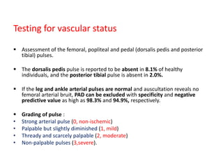 Testing for vascular status
 Assessment of the femoral, popliteal and pedal (dorsalis pedis and posterior
tibial) pulses.
 The dorsalis pedis pulse is reported to be absent in 8.1% of healthy
individuals, and the posterior tibial pulse is absent in 2.0%.
 If the leg and ankle arterial pulses are normal and auscultation reveals no
femoral arterial bruit, PAD can be excluded with specificity and negative
predictive value as high as 98.3% and 94.9%, respectively.
 Grading of pulse :
• Strong arterial pulse (0, non-ischemic)
• Palpable but slightly diminished (1, mild)
• Thready and scarcely palpable (2, moderate)
• Non-palpable pulses (3,severe).
 