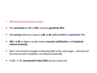 • ABPI (Ankle brachial pressure index )
 The sensitivity of ABI is 95%, and the specificity 99%.
 ABI normal reference value is 1.00 -1.30, 0.91 to 0.99 for borderline PAD.
 ABI > 1.30 or higher usually means vascular calcification, and impaired
arterial elasticity.
 ABI is not sensitive enough in detecting PAD in the early stage -- calcinosis of
the arterial wall in diabetes, can falsely elevate ABI
 If ABI > 1.30, toe brachial index (TBI) may be measured.
 