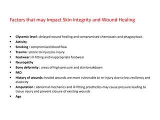 Factors that may Impact Skin Integrity and Wound Healing
 Glycemic level : delayed wound healing and compromised chemotaxis and phagocytosis
 Activity
 Smoking : compromised blood flow
 Trauma : prone to injury/re-injury.
 Footwear: ill-fitting and inappropriate footwear
 Neuropathy
 Bony deformity : areas of high pressure and skin breakdown
 PAD
 History of wounds: healed wounds are more vulnerable to re-injury due to less resiliency and
elasticity
 Amputation : abnormal mechanics and ill-fitting prosthetics may cause pressure leading to
tissue injury and prevent closure of existing wounds
 Age
 