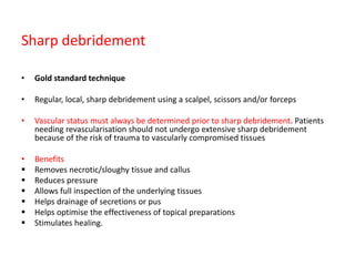 Sharp debridement
• Gold standard technique
• Regular, local, sharp debridement using a scalpel, scissors and/or forceps
• Vascular status must always be determined prior to sharp debridement. Patients
needing revascularisation should not undergo extensive sharp debridement
because of the risk of trauma to vascularly compromised tissues
• Benefits
 Removes necrotic/sloughy tissue and callus
 Reduces pressure
 Allows full inspection of the underlying tissues
 Helps drainage of secretions or pus
 Helps optimise the effectiveness of topical preparations
 Stimulates healing.
 