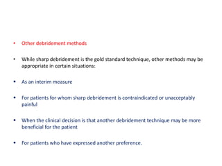 • Other debridement methods
• While sharp debridement is the gold standard technique, other methods may be
appropriate in certain situations:
 As an interim measure
 For patients for whom sharp debridement is contraindicated or unacceptably
painful
 When the clinical decision is that another debridement technique may be more
beneficial for the patient
 For patients who have expressed another preference.
 