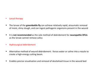 • Larval therapy
 The larvae of the greenbottle fly can achieve relatively rapid, atraumatic removal
of moist, slimy slough, and can ingest pathogenic organisms present in the wound
 It is not recommended as the sole method of debridement for neuropathic DFUs
as the larvae cannot remove callus
• Hydrosurgical debridement
 Alternative method of wound debridement : forces water or saline into a nozzle to
create a high-energy cutting beam.
 Enables precise visualisation and removal of devitalised tissue in the wound bed
 