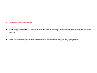 • Autolytic debridement
 Natural process that uses a moist wound dressing to soften and remove devitalised
tissue.
 Not recommended in the presence of ischaemia and/or dry gangrene
 