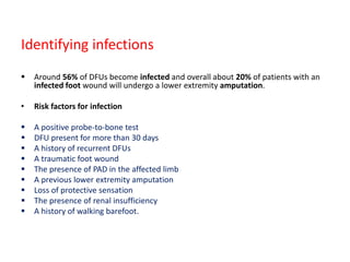 Identifying infections
 Around 56% of DFUs become infected and overall about 20% of patients with an
infected foot wound will undergo a lower extremity amputation.
• Risk factors for infection
 A positive probe-to-bone test
 DFU present for more than 30 days
 A history of recurrent DFUs
 A traumatic foot wound
 The presence of PAD in the affected limb
 A previous lower extremity amputation
 Loss of protective sensation
 The presence of renal insufficiency
 A history of walking barefoot.
 