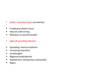 • Subtle 'secondary'signs s/o infection
 Friable granulation tissue
 Wound undermining
 Malodour or wound exudate
• Signs of spreading infection
 Spreading, intense erythema
 Increasing induration
 Lymphangitis
 Regional lymphadenitis
 Hypotension, tachypnoea, tachycardia
 Rigors
 