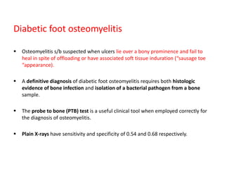 Diabetic foot osteomyelitis
 Osteomyelitis s/b suspected when ulcers lie over a bony prominence and fail to
heal in spite of offloading or have associated soft tissue induration (“sausage toe
“appearance).
 A definitive diagnosis of diabetic foot osteomyelitis requires both histologic
evidence of bone infection and isolation of a bacterial pathogen from a bone
sample.
 The probe to bone (PTB) test is a useful clinical tool when employed correctly for
the diagnosis of osteomyelitis.
 Plain X-rays have sensitivity and specificity of 0.54 and 0.68 respectively.
 