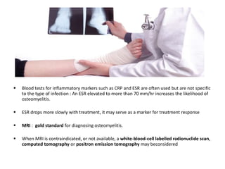  Blood tests for inflammatory markers such as CRP and ESR are often used but are not specific
to the type of infection : An ESR elevated to more than 70 mm/hr increases the likelihood of
osteomyelitis.
 ESR drops more slowly with treatment, it may serve as a marker for treatment response
 MRI : gold standard for diagnosing osteomyelitis.
 When MRI is contraindicated, or not available, a white-blood-cell labelled radionuclide scan,
computed tomography or positron emission tomography may beconsidered
 