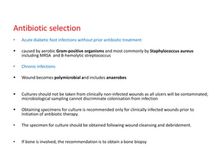 Antibiotic selection
• Acute diabetic foot infections without prior antibiotic treatment
 caused by aerobic Gram-positive organisms and most commonly by Staphylococcus aureus
including MRSA and B-hemolytic streptococcus
• Chronic infections
 Wound becomes polymicrobial and includes anaerobes
 Cultures should not be taken from clinically non-infected wounds as all ulcers will be contaminated;
microbiological sampling cannot discriminate colonisation from infection
 Obtaining specimens for culture is recommended only for clinically infected wounds prior to
initiation of antibiotic therapy.
• The specimen for culture should be obtained following wound cleansing and debridement.
• If bone is involved, the recommendation is to obtain a bone biopsy
 