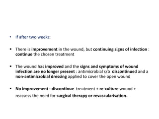 • If after two weeks:
 There is improvement in the wound, but continuing signs of infection :
continue the chosen treatment
 The wound has improved and the signs and symptoms of wound
infection are no longer present : antimicrobial s/b discontinued and a
non-antimicrobial dressing applied to cover the open wound
 No improvement : discontinue treatment + re-culture wound +
reassess the need for surgical therapy or revascularisation.
 