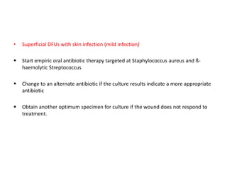 • Superficial DFUs with skin infection (mild infection)
 Start empiric oral antibiotic therapy targeted at Staphylococcus aureus and ß-
haemolytic Streptococcus
 Change to an alternate antibiotic if the culture results indicate a more appropriate
antibiotic
 Obtain another optimum specimen for culture if the wound does not respond to
treatment.
 