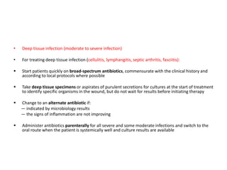 • Deep tissue infection (moderate to severe infection)
• For treating deep tissue infection (cellulitis, lymphangitis, septic arthritis, fasciitis):
 Start patients quickly on broad-spectrum antibiotics, commensurate with the clinical history and
according to local protocols where possible
 Take deep tissue specimens or aspirates of purulent secretions for cultures at the start of treatment
to identify specific organisms in the wound, but do not wait for results before initiating therapy
 Change to an alternate antibiotic if:
— indicated by microbiology results
— the signs of inflammation are not improving
 Administer antibiotics parenterally for all severe and some moderate infections and switch to the
oral route when the patient is systemically well and culture results are available
 