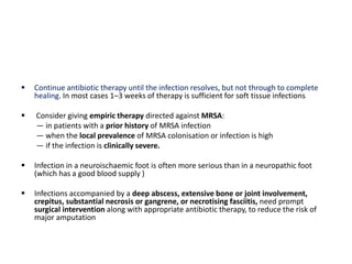  Continue antibiotic therapy until the infection resolves, but not through to complete
healing. In most cases 1–3 weeks of therapy is sufficient for soft tissue infections
 Consider giving empiric therapy directed against MRSA:
— in patients with a prior history of MRSA infection
— when the local prevalence of MRSA colonisation or infection is high
— if the infection is clinically severe.
 Infection in a neuroischaemic foot is often more serious than in a neuropathic foot
(which has a good blood supply )
 Infections accompanied by a deep abscess, extensive bone or joint involvement,
crepitus, substantial necrosis or gangrene, or necrotising fasciitis, need prompt
surgical intervention along with appropriate antibiotic therapy, to reduce the risk of
major amputation
 