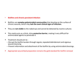 • Biofilms and chronic persistent infection
 Biofilms are complex polymicrobial communities that develop on the surface of
chronic wounds, which may lack the overt clinical signs of infection.
 They are not visible to the naked eye and cannot be detected by routine cultures
 This matrix acts as a thick, slimy protective barrier, making it very difficult for
antimicrobial agents to penetrate it
 Treatment should aim to :
-- Disrupt the biofilm burden through regular, repeated debridement and vigorous
wound cleansing
-- Prevent reformation and attachment of the biofilm by using antimicrobial dressings.
 Appropriate wound bed preparation remains the gold standard for biofilm removal
 