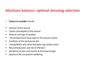 Moisture balance: optimal dressing selection
• Factors to consider include:
 Location of the wound
 Extent (size/depth) of the wound
 Amount and type of exudate
 The predominant tissue type on the wound surface
 Condition of the periwound skin
 Compatibility with other therapies (eg contact casts)
 Wound bioburden and risk of infection
 Avoidance of pain and trauma at dressing changes
 Quality of life and patient wellbeing.
 