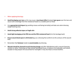 • When applying dressings:
 Avoid bandaging over toes as this may cause a tourniquet effect (instead, layer gauze over the toes and
secure with a bandage from the metatarsal heads to a suitable point on foot)
 Use appropriate techniques (eg avoiding creases and being too bulky) and take care when dressing
weight-bearing areas
 Avoid strong adhesive tapes on fragile skin
 Avoid tight bandaging at the fifth toe and the fifth metatarsal head (trim the bandage back)
 Ensure wound dead space is eliminated (eg use a dressing that conforms to the contours of the wound
bed)
 Remember that footwear needs to accommodate any dressing.
 Wounds should be cleansed at each dressing change and after debridement with a wound cleansing
solution or saline. Cleansing can help remove devitalised tissue, re-balance the bioburden and reduce
exudate to help prepare the wound bed for healing98. It may also help to remove biofilms
 