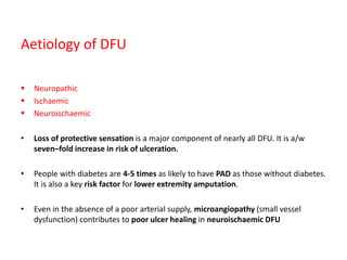 Aetiology of DFU
 Neuropathic
 Ischaemic
 Neuroischaemic
• Loss of protective sensation is a major component of nearly all DFU. It is a/w
seven–fold increase in risk of ulceration.
• People with diabetes are 4-5 times as likely to have PAD as those without diabetes.
It is also a key risk factor for lower extremity amputation.
• Even in the absence of a poor arterial supply, microangiopathy (small vessel
dysfunction) contributes to poor ulcer healing in neuroischaemic DFU
 