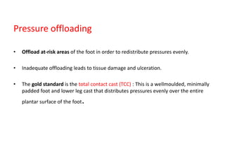 Pressure offloading
• Offload at-risk areas of the foot in order to redistribute pressures evenly.
• Inadequate offloading leads to tissue damage and ulceration.
• The gold standard is the total contact cast (TCC) : This is a wellmoulded, minimally
padded foot and lower leg cast that distributes pressures evenly over the entire
plantar surface of the foot.
 