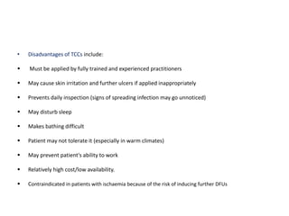 • Disadvantages of TCCs include:
 Must be applied by fully trained and experienced practitioners
 May cause skin irritation and further ulcers if applied inappropriately
 Prevents daily inspection (signs of spreading infection may go unnoticed)
 May disturb sleep
 Makes bathing difficult
 Patient may not tolerate it (especially in warm climates)
 May prevent patient's ability to work
 Relatively high cost/low availability.
 Contraindicated in patients with ischaemia because of the risk of inducing further DFUs
 
