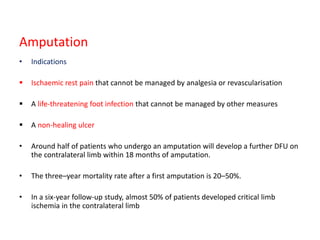 Amputation
• Indications
 Ischaemic rest pain that cannot be managed by analgesia or revascularisation
 A life-threatening foot infection that cannot be managed by other measures
 A non-healing ulcer
• Around half of patients who undergo an amputation will develop a further DFU on
the contralateral limb within 18 months of amputation.
• The three–year mortality rate after a first amputation is 20–50%.
• In a six-year follow-up study, almost 50% of patients developed critical limb
ischemia in the contralateral limb
 