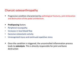 Charcot osteoarthropathy
 Progressive condition characterized by pathological fractures, joint dislocation
and destruction of the pedal architecture.
 Predisposing factors
• Peripheral neuropathy
• Increases in local blood flow
• Excessive osteoclastic activity
• Unrecognized injury and continued repetitive stress
 Once the condition is triggered, the uncontrolled inflammation process
leads to osteolysis. This is directly responsible for joint and bone
destruction
 