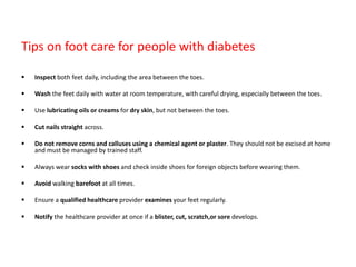 Tips on foot care for people with diabetes
 Inspect both feet daily, including the area between the toes.
 Wash the feet daily with water at room temperature, with careful drying, especially between the toes.
 Use lubricating oils or creams for dry skin, but not between the toes.
 Cut nails straight across.
 Do not remove corns and calluses using a chemical agent or plaster. They should not be excised at home
and must be managed by trained staff.
 Always wear socks with shoes and check inside shoes for foreign objects before wearing them.
 Avoid walking barefoot at all times.
 Ensure a qualified healthcare provider examines your feet regularly.
 Notify the healthcare provider at once if a blister, cut, scratch,or sore develops.
 