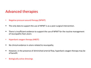 Advanced therapies
• Negative pressure wound therapy (NPWT)
 The only data to support the use of NPWT is as a post-surgical intervention.
 There is insufficient evidence to support the use of NPWT for the routine management
of neuropathic foot ulcers
• Hyperbaric oxygen therapy (HBOT)
 No clinical evidence in ulcers related to neuropathy
 However, in the presence of diminished arterial flow, hyperbaric oxygen therapy may be
of benefit
• Biologically active dressings
 