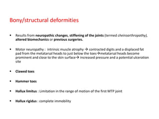 Bony/structural deformities
 Results from neuropathic changes, stiffening of the joints (termed cheiroarthropathy),
altered biomechanics or previous surgeries.
 Motor neuropathy : intrinsic muscle atrophy  contracted digits and a displaced fat
pad from the metatarsal heads to just below the toesmetatarsal heads become
prominent and close to the skin surface increased pressure and a potential ulceration
site
 Clawed toes
 Hammer toes
 Hallux limitus : Limitation in the range of motion of the first MTP joint
 Hallux rigidus : complete immobility
 