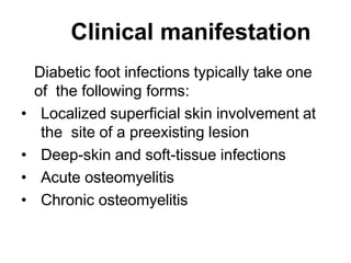 Clinical manifestation
Diabetic foot infections typically take one
of the following forms:
• Localized superficial skin involvement at
the site of a preexisting lesion
• Deep-skin and soft-tissue infections
• Acute osteomyelitis
• Chronic osteomyelitis
 