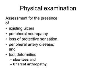 Physical examination
Assessment for the presence
of
• existing ulcers
• peripheral neuropathy
• loss of protective sensation
• peripheral artery disease,
and
• foot deformities
– claw toes and
– Charcot arthropathy
 