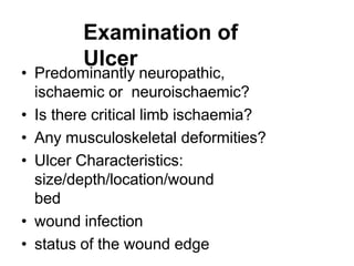 Examination of
Ulcer
• Predominantly neuropathic,
ischaemic or neuroischaemic?
• Is there critical limb ischaemia?
• Any musculoskeletal deformities?
• Ulcer Characteristics:
size/depth/location/wound
bed
• wound infection
• status of the wound edge
 