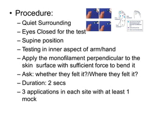 • Procedure:
– Quiet Surrounding
– Eyes Closed for the test
– Supine position
– Testing in inner aspect of arm/hand
– Apply the monofilament perpendicular to the
skin surface with sufficient force to bend it
– Ask: whether they felt it?/Where they felt it?
– Duration: 2 secs
– 3 applications in each site with at least 1
mock
 