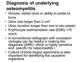 Diagnosis of underlying
osteomyelitis
• Grossly visible bone or ability to probe to
bone
• Ulcer size larger than 2 cm2
• Ulcer duration longer than one to two weeks
• Erythrocyte sedimentation rate (ESR) >70
mm/h
• A conventional radiograph with consistent
changes can be helpful in making the
diagnosis ((MRI), which is highly sensitive
and specific for osteomyelitis )
• Culture of bone biopsy specimens is also
important for identifying the causative
organisms
 