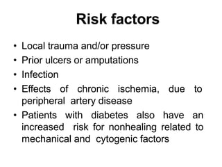 Risk factors
• Local trauma and/or pressure
• Prior ulcers or amputations
• Infection
• Effects of chronic ischemia, due to
peripheral artery disease
• Patients with diabetes also have an
increased risk for nonhealing related to
mechanical and cytogenic factors
 