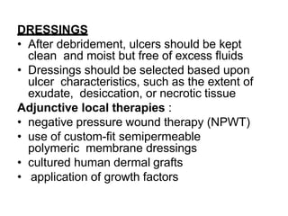 DRESSINGS
• After debridement, ulcers should be kept
clean and moist but free of excess fluids
• Dressings should be selected based upon
ulcer characteristics, such as the extent of
exudate, desiccation, or necrotic tissue
Adjunctive local therapies :
• negative pressure wound therapy (NPWT)
• use of custom-fit semipermeable
polymeric membrane dressings
• cultured human dermal grafts
• application of growth factors
 