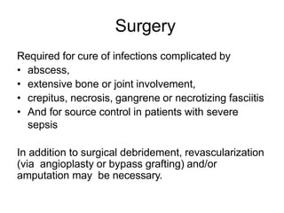 Surgery
Required for cure of infections complicated by
• abscess,
• extensive bone or joint involvement,
• crepitus, necrosis, gangrene or necrotizing fasciitis
• And for source control in patients with severe
sepsis
In addition to surgical debridement, revascularization
(via angioplasty or bypass grafting) and/or
amputation may be necessary.
 
