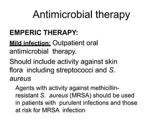 Antimicrobial therapy
EMPERIC THERAPY:
Mild infection: Outpatient oral
antimicrobial therapy.
Should include activity against skin
flora including streptococci and S.
aureus
Agents with activity against methicillin-
resistant S. aureus (MRSA) should be used
in patients with purulent infections and those
at risk for MRSA infection
 