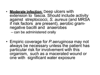 • Moderate infection: Deep ulcers with
extension to fascia. Should include activity
against streptococci, S. aureus (and MRSA
if risk factors are present), aerobic gram-
negative bacilli and anaerobes
– can be administered orally
• Empiric coverage for P. aeruginosa may not
always be necessary unless the patient has
particular risk for involvement with this
organism, such as a macerated wound or
one with significant water exposure
 