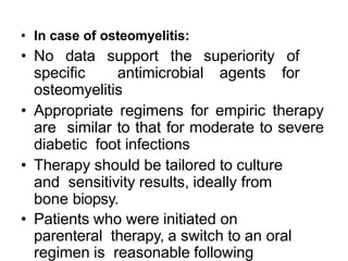 • In case of osteomyelitis:
• No data support the superiority of
specific antimicrobial agents for
osteomyelitis
• Appropriate regimens for empiric therapy
are similar to that for moderate to severe
diabetic foot infections
• Therapy should be tailored to culture
and sensitivity results, ideally from
bone biopsy.
• Patients who were initiated on
parenteral therapy, a switch to an oral
regimen is reasonable following
 
