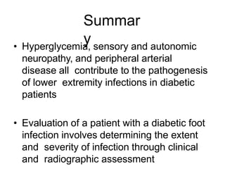 Summar
y• Hyperglycemia, sensory and autonomic
neuropathy, and peripheral arterial
disease all contribute to the pathogenesis
of lower extremity infections in diabetic
patients
• Evaluation of a patient with a diabetic foot
infection involves determining the extent
and severity of infection through clinical
and radiographic assessment
 