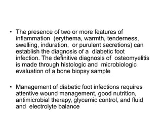 • The presence of two or more features of
inflammation (erythema, warmth, tenderness,
swelling, induration, or purulent secretions) can
establish the diagnosis of a diabetic foot
infection. The definitive diagnosis of osteomyelitis
is made through histologic and microbiologic
evaluation of a bone biopsy sample
• Management of diabetic foot infections requires
attentive wound management, good nutrition,
antimicrobial therapy, glycemic control, and fluid
and electrolyte balance
 