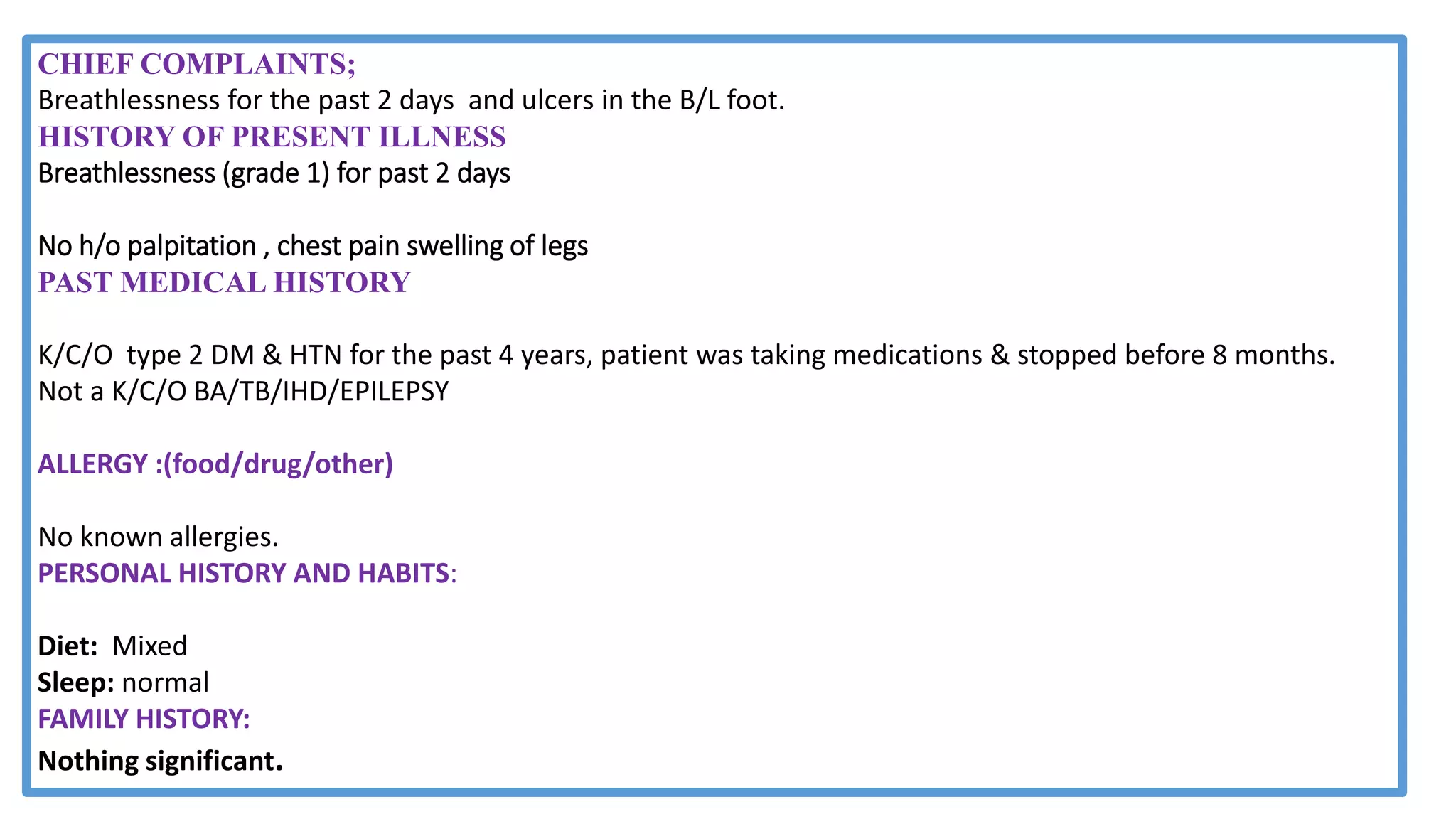 CHIEF COMPLAINTS;
Breathlessness for the past 2 days and ulcers in the B/L foot.
HISTORY OF PRESENT ILLNESS
Breathlessness (grade 1) for past 2 days
No h/o palpitation , chest pain swelling of legs
PAST MEDICAL HISTORY
K/C/O type 2 DM & HTN for the past 4 years, patient was taking medications & stopped before 8 months.
Not a K/C/O BA/TB/IHD/EPILEPSY
ALLERGY :(food/drug/other)
No known allergies.
PERSONAL HISTORY AND HABITS:
Diet: Mixed
Sleep: normal
FAMILY HISTORY:
Nothing significant.
 