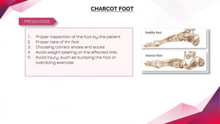 PREVENTIONS
CHARCOT FOOT
1. Proper inspection of the foot by the patient
2. Proper care of thr foot
3. Choosing correct shoes and socks
4. Avoid weight bearing on the affected limb.
5. Avoid injury, such as bumping the foot or
overdoing exercise
 