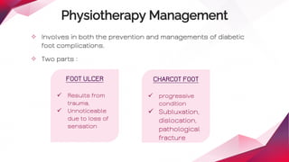 Physiotherapy Management
✧ Involves in both the prevention and managements of diabetic
foot complications.
✧ Two parts :
FOOT ULCER
 Results from
trauma,
 Unnoticeable
due to loss of
sensation
CHARCOT FOOT
 progressive
condition
 Subluxation,
dislocation,
pathological
fracture
 