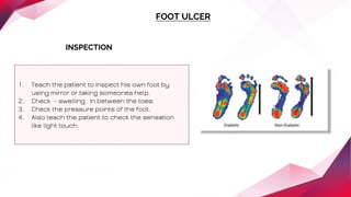 FOOT ULCER
INSPECTION
1. Teach the patient to inspect his own foot by
using mirror or taking someones help.
2. Check - swelling, in between the toes.
3. Check the pressure points of the foot.
4. Also teach the patient to check the sensation
like light touch.
 