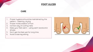 FOOT ULCER
CARE
1. Proper hygiene should be maintained by the
patient - washing, drying
2. Proper moisturization of foot
3. Correct way of cutting nails
4. Keep your feet warm - using warm socks and
shoes.
5. Don't get the feet wet for long time.
6. Avoid cross leg sitting.
 