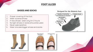 FOOT ULCER
SHOES AND SOCKS
1. Proper covering of the foot.
2. Wear covered shoes
3. If new shoes- wear only for 2 hours
4. No tight shoes or socks should be used
5. Never walk barefoot.
6. Wear one size bigger shoes and socks
 