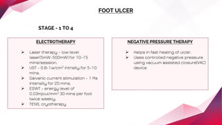 FOOT ULCER
STAGE - 1 TO 4
ELECTROTHERAPY
 Laser therapy - low level
laser(5mW-500mW) for 10-15
mins/session.
 UST - 0.8-1w/cm2 intnsity for 5-10
mins.
 Galvanic current stimulation - 1 Ma
intensity for 20 mins.
 ESWT - energy level of
0.03mjoul/mm2 30 mins per foot
twice weekly.
 TENS, cryotherapy
NEGATIVE PRESSURE THERAPY
 Helps in fast healing of ulcer.
 Uses controlled negative pressure
using vacuum assisted closure(VAC)
device
 