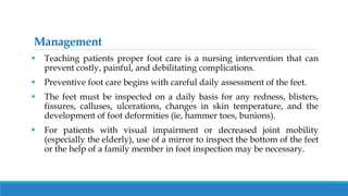 Management
 Teaching patients proper foot care is a nursing intervention that can
prevent costly, painful, and debilitating complications.
 Preventive foot care begins with careful daily assessment of the feet.
 The feet must be inspected on a daily basis for any redness, blisters,
fissures, calluses, ulcerations, changes in skin temperature, and the
development of foot deformities (ie, hammer toes, bunions).
 For patients with visual impairment or decreased joint mobility
(especially the elderly), use of a mirror to inspect the bottom of the feet
or the help of a family member in foot inspection may be necessary.
 